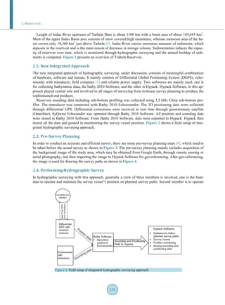 S. Munir et al.
158
Length of Indus River upstream of Tarbela Dam is about 1100 km with a basin area of about 169,645 km2
.
Most of the upper Indus Basin area consists of snow covered high mountains, whereas monsoon area of the ba-
sin covers only 10,360 km2
just above Tarbela [4]. Indus River carries enormous amounts of sediments, which
deposits in the reservoir and is the main reason of decrease in storage volume. Sedimentation reduces the capac-
ity of reservoir over time, which is monitored through hydrographic surveying and the annual buildup of sedi-
ments is computed. Figure 1 presents an overview of Trabela Reservoir.
2.2. New Integrated Approach
The new integrated approach of hydrographic surveying, under discussion, consists of meaningful combination
of hardware, software and human. It mainly consists of Differential Global Positioning System (DGPS), echo-
sounder with transducer, field computer [5] and reliable power supply. Two softwares are mainly used; one is
for collecting bathymetric data, the bathy 2010 Software, and the other is Hypack. Hypack Software, in this ap-
proach played central role and involved in all stages of surveying from in-house survey planning to produce the
sophisticated end products.
Reservoir sounding data including sub-bottom profiling was collected using 3.5 kHz Chirp sub-bottom pro-
filer. The transducer was connected with Bathy 2010 Echosounder. The 3D positioning data were collected
through differential GPS. Differential corrections were received in real time through geostationary satellite
(OmniStar). SyQwest Echsounder was operated through Bathy 2010 Software. All position and sounding data
were stored in Bathy 2010 Software. From Bathy 2010 Software, data were exported to Hypack. Hypack then
stored all the data and guided in maintaining the survey vessel position. Figure 2 shows a field setup of inte-
grated hydrographic surveying approach.
2.3. Pre-Survey Planning
In order to conduct an accurate and efficient survey, there are some pre-survey planning steps [6], which need to
be taken before the actual survey as shown in Figure 3. The pre-survey planning mainly includes acquisition of
the background image of the study area, which may be obtained from Google Earth, through remote sensing or
aerial photography, and then importing the image to Hypack Software for geo-referencing. After geo-referencing,
the image is used for drawing the survey paths as shown in Figure 4.
2.4. Performing Hydrographic Survey
In hydrographic surveying with this approach, generally a crew of three members is involved, one is the boat-
man to operate and maintain the survey vessel’s position on planned survey paths. Second member is to operate
Figure 2. Field setup of integrated hydrographic surveying approach.
 