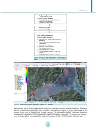 S. Munir et al.
159
Figure 3. Step by step hydrographic surveying proce-
dure.
Figure 4. Planned survey paths prepared in Hypack 2012 Software.
the equipment and the third member may be required for equipment mounting and/or as boat helper. The trans-
ducer is mounted on one side of the boat, with DGPS antenna directly above it. Survey is performed on the
planned survey paths, as decided in the in-house planning. The echosounder and DGPS start data acquisition
simultaneously, using Bathy 2010 Software and Hypack 2012 Software, in this case. The survey vessel is maneu-
vered on the pre-defined survey paths. Data collection interface with Bathy 2010 Software is shown in Figure 5.
Pre Survey Planning
Through Hypack Software
● Importing background image of reservoir
● Georeferencing the image
● Drawing survey lines/paths
● as described in Figure 2.
Performing survey
PostSurvey Processing
Using Hypack Software
● Removing errors through filtering, smoothing
and erasing
● Filling missing values manually or through
interpolations
● Preparing cross sections
● Preparing elevation contours
● Calculating surface areas
● Calculating reservoir volumes
● Developing stage-storage and stage-area
curves
● Data exporting to other common formats
 