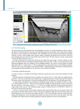S. Munir et al.
160
Figure 5. Bathymetric and sub-bottom profiling data collection with Bathy 2010 Software.
2.5. Post Processing
Post processing is the most important part of hydrographic surveying. It is mainly performed in order to improve
the quality of collected data by removing errors and filling gaps for missing data. After improving the quality,
the data are used to produce the end products. Raw bathymetric data are processed and analyzed in Hypack
Software in order to filter multiple return acoustic signals, soundings with random errors and noise, GPS error
and remaining gap near shore for inaccessible areas with the boat. The Raw data are viewed, corrected and
saved in edit files as shown in Figure 6.
In order to determine the reservoir area and reservoir volume from survey data, a variety of options is avail-
able in the Hypack Software including Triangular Irregular Network (TIN). A TIN is a vector data structure that
partitions geographic space into contiguous, non-overlapping triangles. The vertices of each triangle are sample
data points with X, Y, and Z values [7]. These sample points are connected by lines to form Delaunay triangles.
TINs are used to store and display surface models (ESRI). A digitized polygon enclosing the collected data can
be developed such that interpolation is not allowed to come outside the boundary.
3. Results and Discussion
A variety of options is available in the Hypack Software to present the survey results and to produce the final
products.
After the collection of bathymetric data of Tarbela cross section, the X, Y, and Z data were imported in Hy-
pack 2012. The cross-section data were combined into a single point dataset. Contour lines and TIN model of
the bottom surface were generated [8] from the resulting profiles for the generation of a final bathymetric map.
A stage-storage relationship was developed by calculating storage volumes on different elevations of reser-
voir, and presented in Figure 7. There are several methods available for determining the reservoir volume but
the most accurate is TIN surface model [9] [10]. TIN is most suitable model due to dense spatial data and ir-
regular shape of the reservoir. The calculated storage volume in Tarbela reservoir is 3.83 BCM (3.1 MAF) in 15
km reservoir area from the main dam.
In Figure 8, the pivot point, foreset slope, bottomset slope and the topset slope are very much evident. The
pivot point on left side of the reservoir is close to the dam as compared to right side. In 2012 the pivot point was
located about 8.4 km to 9.6 km from the intakes and from 7.5 to 9.1 km from the center line of the main dam.
During 2012 bathymetric survey, the deepest bed surface was observed to be 104 m, near the intake of the dam.
The depth of the Tarbela reservoir reduces gradually towards the upstream of reservoir and tributaries.
 