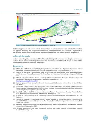 S. Munir et al.
163
Figure 10. Reservoir surface elevation contour map with 20 m interval.
traditional approaches, as in case of Tarbela Reservoir it can be performed in one week, instead of four weeks in
old approach. Similarly, data analysis and interpretation can be performed in one week with a large variety of
end products, instead of two to three months in traditional approaches, with limited variety of end products.
Acknowledgements
Authors acknowledge the cooperation of WAPDA on facilitating with survey and providing the previous data.
Authors also are grateful for the help of colleagues Mr. Muhammad Ahmad Khan, Mr. Waqas Sikandar and Mr.
Zahoor Ahmed helping in conducting this research.
References
[1] Melvin, J.U. and Rockville, M.D. (1976) Hydrographic Manual Forth Edition. USA Department of Commerce, National
Oceanic and Atmospheric Administration (NOAA), Nation Ocean Service (NOS), Washington DC, 1-13.
[2] Barry, W.M. and Dale, H. (1989) Technical Report HL-89-21 Small Boat Survey System. Survey and Mapping Research
and Development Program, Department of the Army, Waterways Experiment Station, Corps of Engineer, Vicksburg,
9-15.
[3] Marta, R. (2012) Tarbela Dam in Pakistan. Case Study of Reservoir Sedimentation. River Flow 2012: Proceedings of the
International Conference on Fluvial Hydraulics, San José, 5-7 September 2012, 1-9.
http://eprints.hrwallingford.co.uk/567/
[4] Pakistan Space and Upper Atmosphere Research Commission (2013) Estimation of Snow Cover for Year 2013 (In-
dus Basin).
[5] Ronald, L.F. (2009) Clear Lake 2007 Hydrographic Survey. Technical Report No. SRH-2009-36, USA Department of
Interior Bureau of Reclamation Technical Service Center Water and Environmental Resources Division Sedimentation
and River Hydraulics Group Denver, Colorado, 4-11.
[6] Ronald, F. and Kent, C. (2008) Erosion and Sedimentation Manual—Reclamation and Managing Water in the West,
USA Department of the Interior Bureau of Reclamation, Washington DC, 7- 41.
[7] Kennedy, H. (2001) Dictionary of GIS Terminology Redlands. Environmental System Research Institute, Inc., Red-
lands, 116.
[8] Sorin, D.G., Romania, C.C. and Nicolae, J. (2007) Trend of Standards for Hydrographic Survey. Proceedings of the
5th IASME/WSEAS International Conference on Heat Transfer, Thermal Engineering and Environment, Athens, 25-27
August 2007, 256-262.
[9] Oklahoma Water Resources Board (2005) Hydrographic Survey of Dave Boyer (Walters) Lake. Oklahoma Water Re-
sources Board, Oklahoma City, 4-22.
[10] The Water Agency (2009) Final report: Hydrographic Survey of W.R. Holway Reservoir. Oklahoma Water Resources
Board, Oklahoma City, 5-27.
 