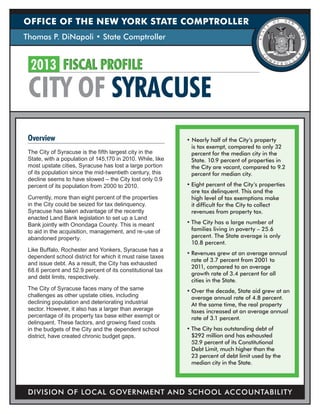 OFFICE OF THE NEW YORK STATE COMPTROLLER
Thomas P. DiNapoli • State Comptroller


  2013	 FISCAL PROFILE
 CITY OF SYRACUSE
 Overview                                                   • Nearly half of the City’s property
                                                              is tax exempt, compared to only 32
 The City of Syracuse is the fifth largest city in the        percent for the median city in the
 State, with a population of 145,170 in 2010. While, like     State. 10.9 percent of properties in
 most upstate cities, Syracuse has lost a large portion       the City are vacant, compared to 9.2
 of its population since the mid-twentieth century, this      percent for median city.
 decline seems to have slowed – the City lost only 0.9
 percent of its population from 2000 to 2010.               •	Eight percent of the City’s properties
                                                              are tax delinquent. This and the
 Currently, more than eight percent of the properties         high level of tax exemptions make
 in the City could be seized for tax delinquency.             it difficult for the City to collect
 Syracuse has taken advantage of the recently                 revenues from property tax.
 enacted Land Bank legislation to set up a Land
 Bank jointly with Onondaga County. This is meant           •	The City has a large number of
 to aid in the acquisition, management, and re-use of         families living in poverty – 25.6
 abandoned property.                                          percent. The State average is only
                                                              10.8 percent.
 Like Buffalo, Rochester and Yonkers, Syracuse has a
                                                            •	Revenues grew at an average annual
 dependent school district for which it must raise taxes
                                                              rate of 3.7 percent from 2001 to
 and issue debt. As a result, the City has exhausted
                                                              2011, compared to an average
 68.6 percent and 52.9 percent of its constitutional tax
                                                              growth rate of 3.4 percent for all
 and debt limits, respectively.
                                                              cities in the State.
 The City of Syracuse faces many of the same                •	Over the decade, State aid grew at an
 challenges as other upstate cities, including                average annual rate of 4.8 percent.
 declining population and deteriorating industrial            At the same time, the real property
 sector. However, it also has a larger than average           taxes increased at an average annual
 percentage of its property tax base either exempt or         rate of 3.1 percent.
 delinquent. These factors, and growing fixed costs
 in the budgets of the City and the dependent school        •	The City has outstanding debt of
 district, have created chronic budget gaps.                  $292 million and has exhausted
                                                              52.9 percent of its Constitutional
                                                              Debt Limit, much higher than the
                                                              23 percent of debt limit used by the
                                                              median city in the State.




 DIVISION OF LOCAL GOVERNMENT AND SCHOOL ACCOUNTABILITY
 
