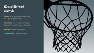 (Social) Network
analysis
Nodes: can be anything, as long as they
are a specific type of thing
Links/edges: Can be any relationship, as
long as it’s a specific type of relationship
Analysis: Typically quantitative
The network is: a frame of analysis
 
