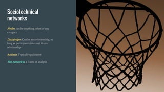Sociotechnical
networks
Nodes: can be anything, often of any
category
Links/edges: Can be any relationship, as
long as participants interpret it as a
relationship
Analysis: Typically qualitative
The network is: a frame of analysis
 