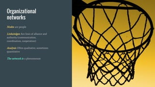 Organizational
networks
Nodes: are people
Links/edges: Are lines of alliance and
authority (communication,
coordination, cooperation)
Analysis: Often qualitative, sometimes
quantitative
The network is: a phenomenon
 
