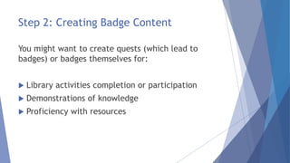Step 2: Creating Badge Content
You might want to create quests (which lead to
badges) or badges themselves for:
 Library activities completion or participation
 Demonstrations of knowledge
 Proficiency with resources
 