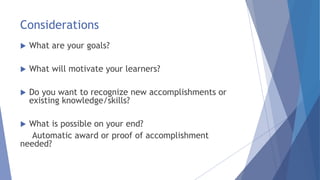 Considerations
 What are your goals?
 What will motivate your learners?
 Do you want to recognize new accomplishments or
existing knowledge/skills?
 What is possible on your end?
Automatic award or proof of accomplishment
needed?
 