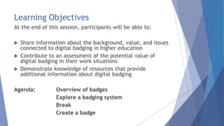Learning Objectives
At the end of this session, participants will be able to:
 Share information about the background, value, and issues
connected to digital badging in higher education
 Contribute to an assessment of the potential value of
digital badging in their work situations
 Demonstrate knowledge of resources that provide
additional information about digital badging
Agenda: Overview of badges
Explore a badging system
Break
Create a badge
 