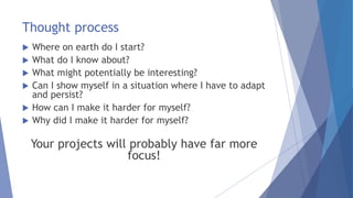 Thought process
 Where on earth do I start?
 What do I know about?
 What might potentially be interesting?
 Can I show myself in a situation where I have to adapt
and persist?
 How can I make it harder for myself?
 Why did I make it harder for myself?
Your projects will probably have far more
focus!
 