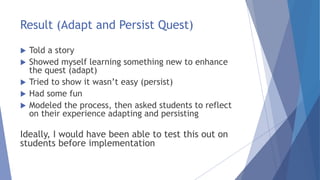 Result (Adapt and Persist Quest)
 Told a story
 Showed myself learning something new to enhance
the quest (adapt)
 Tried to show it wasn’t easy (persist)
 Had some fun
 Modeled the process, then asked students to reflect
on their experience adapting and persisting
Ideally, I would have been able to test this out on
students before implementation
 