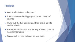 Process
 Meet students where they are
 Tried to convey the bigger picture (vs. “how to”
tutorial)
 Wrote out the full activity and then broke up into
smaller chunks
 Presented information in a variety of ways, tried to
make it interactive
 Assignment revised to focus on own topic
 
