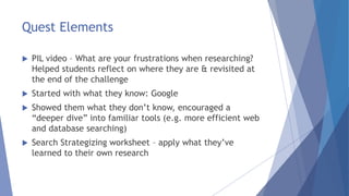 Quest Elements
 PIL video – What are your frustrations when researching?
Helped students reflect on where they are & revisited at
the end of the challenge
 Started with what they know: Google
 Showed them what they don’t know, encouraged a
“deeper dive” into familiar tools (e.g. more efficient web
and database searching)
 Search Strategizing worksheet – apply what they’ve
learned to their own research
 