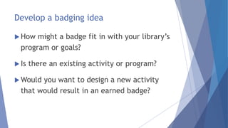 Develop a badging idea
 How might a badge fit in with your library’s
program or goals?
 Is there an existing activity or program?
 Would you want to design a new activity
that would result in an earned badge?
 