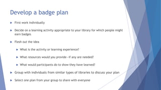 Develop a badge plan
 First work individually
 Decide on a learning activity appropriate to your library for which people might
earn badges
 Flesh out the idea
 What is the activity or learning experience?
 What resources would you provide—if any are needed?
 What would participants do to show they have learned?
 Group with individuals from similar types of libraries to discuss your plan
 Select one plan from your group to share with everyone
 