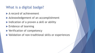 What is a digital badge?
 A record of achievement
 Acknowledgement of an accomplishment
 Indication of a proven a skill or ability
 Evidence of learning
 Verification of competency
 Validation of non-traditional skills or experiences
 
