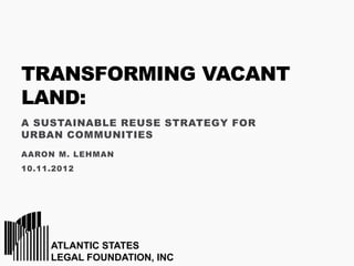 TRANSFORMING VACANT
LAND:
A SUSTAINABLE REUSE STRATEGY FOR
URBAN COMMUNITIES
AARON M. LEHMAN
10.11.2012
 