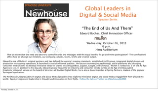 Global Leaders in
                                                                                  Digital & Social Media
                                                                                                      Speaker Series


                                                                                     “The End of Us And Them”
                                                                                   Edward Boches, Chief Innovation Officer


                                                                                          Wednesday, October 26, 2011
                                                                                                    6 p.m.
                                                                                               Herg Auditorium
         How do we resolve the need and desire to control brands and messages with the equal need to let go and invite participation?  The ramiﬁcations
         affect how we change our mindsets, our company cultures, teams, briefs and creative output.

  Edward is one of Mullen’s original partners and has deﬁned the agency’s creative standards, established its PR group, integrated digital design and
  production into agency operations, & launched its social inﬂuence practice. He focuses on emerging technology, social platforms and changing
  consumer media habits to develop innovative ideas for clients including JetBlue, Zappos, Google, and Olympus.  Mullen is ranked no. 3 on the Ad Age
  Agency A-List. In addition to his day job, Edward speaks frequently on industry and consumer trends; writes an Ad Age 150 blog called
  Creativity_Unbound; serves on the board of directors at Boulder Digital Works; he is also a board member at Spring Partners, makers of the popular
  Springpad application.  

  The Newhouse Global Leaders in Digital and Social Media Speaker Series explores innovative digital and social media engagement from around the
  world. Speakers represent leadership in thought and innovation in their ﬁelds. Follow the talk on Twitter via #NewhouseGLDSM.




Thursday, October 27, 11
 
