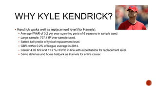  Kendrick works well as replacement level (for Hamels):
 Average fWAR of 0.2 per year spanning parts of 6 seasons in sample used.
 Large sample: 797.1 IP over sample used.
 Batted ball profile of typical replacement level.
 GB% within 0.2% of league average in 2014.
 Career 4.92 K/9 and 11.2 % HR/FB in line with expectations for replacement level.
 Same defense and home ballpark as Hamels for entire career.
 