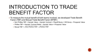  To measure the mutual benefit of both teams involved, we developed Trade Benefit
Factor (TBF) and Mutual Trade Benefit Factor (MTBF):
 Non Phillies TBF = Hamels’ Value – Hamels’ Contract + Playoff Bump + WS Bump – Prospects’ Value
 Phillies TBF = Hamels’ Contract Relief – Hamels’ Value + Prospects’ Value
 Mutual TBF = 𝑁𝑜𝑛 𝑃ℎ𝑖𝑙𝑙𝑖𝑒𝑠 𝑇𝐵𝐹 ∗ 𝑃ℎ𝑖𝑙𝑙𝑖𝑒𝑠 𝑇𝐵𝐹
 