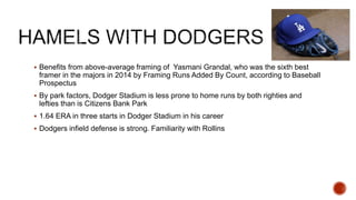  Benefits from above-average framing of Yasmani Grandal, who was the sixth best
framer in the majors in 2014 by Framing Runs Added By Count, according to Baseball
Prospectus
 By park factors, Dodger Stadium is less prone to home runs by both righties and
lefties than is Citizens Bank Park
 1.64 ERA in three starts in Dodger Stadium in his career
 Dodgers infield defense is strong. Familiarity with Rollins
 