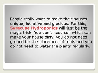 People really want to make their houses
unique, lucrative and gracious. For this,
Syracuse Hydroponics will just be the
magic trick. You don’t need soil which can
make your house dirty, you do not need
ground for the placement of roots and you
do not need to water the plants regularly.
 