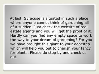 At last, Syracuse is situated in such a place
where anyone cannot think of gardening all
of a sudden. Just check the website of real
estate agents and you will get the proof of it.
Hardly can you find any empty space to work
the way to your dream of gardening? For you
we have brought this giant to your doorstep
which will help you out to cherish your fancy
for plants. Please do stop by and check us
out.
 