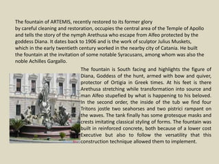 The fountain of ARTEMIS, recently restored to its former glory
by careful cleaning and restoration, occupies the central area of the Temple of Apollo
and tells the story of the nymph Arethusa who escape from Alfeo protected by the
goddess Diana. It dates back to 1906 and is the work of sculptor Julius Muskets,
which in the early twentieth century worked in the nearby city of Catania. He built
the fountain at the invitation of some notable Syracusans, among whom was also the
noble Achilles Gargallo.
The fountain is South facing and highlights the figure of
Diana, Goddess of the hunt, armed with bow and quiver,
protector of Ortigia in Greek times. At his feet is there
Arethusa stretching while transformation into source and
man Alfeo stupefied by what is happening to his beloved.
In the second order, the inside of the tub we find four
Tritons jostle two seahorses and two pistrici rampant on
the waves. The tank finally has some grotesque masks and
crests imitating classical styling of forms. The fountain was
built in reinforced concrete, both because of a lower cost
Executive but also to follow the versatility that this
construction technique allowed them to implement.
 
