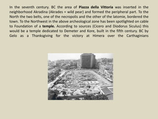 In the seventh century. BC the area of Piazza della Vittoria was inserted in the
neighborhood Akradina (Akrades = wild pear) and formed the peripheral part. To the
North the two belts, one of the necropolis and the other of the latomie, bordered the
town. To the Northwest in the above archeological zone has been spotlighted on cable
to Foundation of a temple. According to sources (Cicero and Diodorus Siculus) this
would be a temple dedicated to Demeter and Kore, built in the fifth century. BC by
Gelo as a Thanksgiving for the victory at Himera over the Carthaginians
 