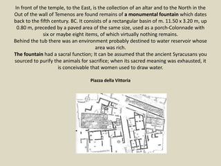 In front of the temple, to the East, is the collection of an altar and to the North in the
Out of the wall of Temenos are found remains of a monumental fountain which dates
back to the fifth century. BC. It consists of a rectangular basin of m. 11.50 x 3.20 m, up
0.80 m, preceded by a paved area of the same size, used as a porch-Colonnade with
six or maybe eight items, of which virtually nothing remains.
Behind the tub there was an environment probably destined to water reservoir whose
area was rich.
The fountain had a sacral function; It can be assumed that the ancient Syracusans you
sourced to purify the animals for sacrifice; when its sacred meaning was exhausted, it
is conceivable that women used to draw water.
Piazza della Vittoria
 