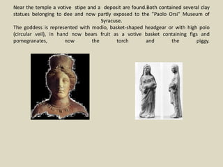 Near the temple a votive stipe and a deposit are found.Both contained several clay
statues belonging to dee and now partly exposed to the "Paolo Orsi" Museum of
Syracuse.
The goddess is represented with modio, basket-shaped headgear or with high polo
(circular veil), in hand now bears fruit as a votive basket containing figs and
pomegranates, now the torch and the piggy.
 