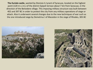 The Eurialo castle, wanted by Dionisio IL tyrant of Syracuse, located on the highest
point (120 m s.l.m.) of the district Epipoli terrace about 7 km from Syracuse, in the
direction of the Belvedere village. This imposing military structure was built between
402 and 397 BC in order to protect the city from any military operations of siege or
attack. Also it underwent several changes due to the new techniques of war such as
the one introduced siege by Demetrius I of Macedon in the siege of Rhodes, 305 BC
 