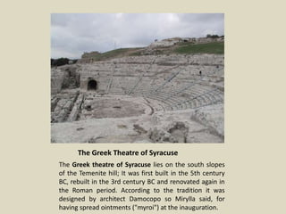 The Greek Theatre of Syracuse
The Greek theatre of Syracuse lies on the south slopes
of the Temenite hill; It was first built in the 5th century
BC, rebuilt in the 3rd century BC and renovated again in
the Roman period. According to the tradition it was
designed by architect Damocopo so Mirylla said, for
having spread ointments ("myroi") at the inauguration.
 