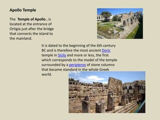 Apollo Temple
The Temple of Apollo , is
located at the entrance of
Ortigia just after the bridge
that connects the island to
the mainland.
It is dated to the beginning of the 6th century
BC and is therefore the most ancient Doric
temple in Sicily and more or less, the first
which corresponds to the model of the temple
surrounded by a peripteros of stone columns
that became standard in the whole Greek
world.
 