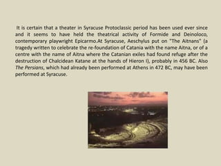 It is certain that a theater in Syracuse Protoclassic period has been used ever since
and it seems to have held the theatrical activity of Formide and Deinoloco,
contemporary playwright Epicarmo.At Syracuse, Aeschylus put on "The Aitnans" (a
tragedy written to celebrate the re-foundation of Catania with the name Aitna, or of a
centre with the name of Aitna where the Catanian exiles had found refuge after the
destruction of Chalcidean Katane at the hands of Hieron I), probably in 456 BC. Also
The Persians, which had already been performed at Athens in 472 BC, may have been
performed at Syracuse.
 