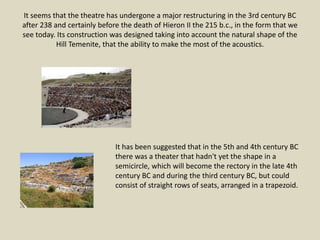 It seems that the theatre has undergone a major restructuring in the 3rd century BC
after 238 and certainly before the death of Hieron II the 215 b.c., in the form that we
see today. Its construction was designed taking into account the natural shape of the
Hill Temenite, that the ability to make the most of the acoustics.
It has been suggested that in the 5th and 4th century BC
there was a theater that hadn't yet the shape in a
semicircle, which will become the rectory in the late 4th
century BC and during the third century BC, but could
consist of straight rows of seats, arranged in a trapezoid.
 