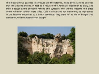 The most famous quarries in Syracuse are the latomie, used both as stone quarries
that like ancient prisons. In fact as a result of the Athenian expedition to Sicily, and
then a tough battle between Athens and Syracuse, the latomie became the place
where Athenian soldiers were jailed. Cold in winter and hot in summer, be imprisoned
in the latomie amounted to a death sentence: they were left to die of hunger and
starvation, with no possibility of escape.
 