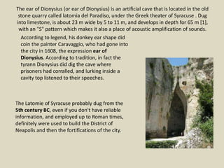 The ear of Dionysius (or ear of Dionysius) is an artificial cave that is located in the old
stone quarry called latomia del Paradiso, under the Greek theater of Syracuse . Dug
into limestone, is about 23 m wide by 5 to 11 m, and develops in depth for 65 m [1],
with an "S" pattern which makes it also a place of acoustic amplification of sounds.
According to legend, his donkey ear shape did
coin the painter Caravaggio, who had gone into
the city in 1608, the expression ear of
Dionysius. According to tradition, in fact the
tyrann Dionysius did dig the cave where
prisoners had corralled, and lurking inside a
cavity top listened to their speeches.
The Latomie of Syracuse probably dug from the
5th century BC, even if you don't have reliable
information, and employed up to Roman times,
definitely were used to build the District of
Neapolis and then the fortifications of the city.
 