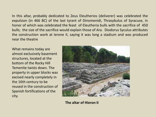 In this altar, probably dedicated to Zeus Eleutherios (deliverer) was celebrated the
expulsion (in 466 BC) of the last tyrant of Dinomenidi, Thrasybulus of Syracuse, in
honor of which was celebrated the feast of Eleutheria bulls with the sacrifice of 450
bulls; the size of the sacrifice would explain those of Ara. Diodorus Syculus attributes
the construction work at Ierone II, saying it was long a stadium and was produced
near the theatre
What remains today are
almost exclusively basement
structures, located at the
bottom of the Rocky Hill
Temenite twists down. The
property in upper blocks was
excised nearly completely in
the 16th century to be
reused in the construction of
Spanish fortifications of the
city.
The altar of Hieron II
 