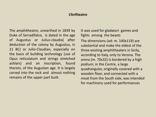 L’Anfiteatro
The amphitheatre, unearthed in 1839 by
Duke of Serradifalco, is dated in the age
of Augustus or Julius-claudia( after
deduction of the colony by Augustus, in
21 BC) or Julio-Claudian, especially on
the basis of building technology (use of
Opus reticulatum and strings stretched
ashlars) and an inscription, found
therein, of the Augustan age. It is largely
carved into the rock and almost nothing
remains of the upper part built.
It was used for gladatori games and
fights among the beasts
The dimensions (od: m. 140x119) are
substantial and make the eldest of the
three existing amphitheaters in Sicily,
according to Italy, only to Verona. The
arena (m. 70x32) is bordered by a high
podium; in the Centre, a large
quadrangular, originally covered with a
wooden floor, and connected with a
moat from the South side, was intended
for machinery used for performances
 