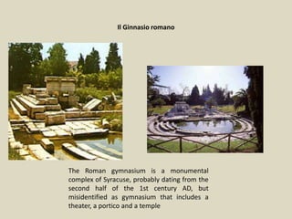 Il Ginnasio romano
The Roman gymnasium is a monumental
complex of Syracuse, probably dating from the
second half of the 1st century AD, but
misidentified as gymnasium that includes a
theater, a portico and a temple
 