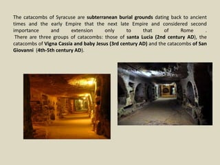 The catacombs of Syracuse are subterranean burial grounds dating back to ancient
times and the early Empire that the next late Empire and considered second
importance and extension only to that of Rome .
There are three groups of catacombs: those of santa Lucia (2nd century AD), the
catacombs of Vigna Cassia and baby Jesus (3rd century AD) and the catacombs of San
Giovanni (4th-5th century AD).
 