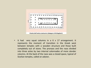 • It had very squat columns in a 6 x 17 arrangement. It
represents the moment of transition in the Greek west
between temples with a wooden structure and those built
completely out of stone. The pronaos and the naos divided
into three aisles by two internal colonnades of more slender
columns. At the back of the naos was a closed space, typical of
Sicelian temples, called an adyton.
 