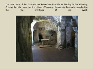 The catacombs of San Giovanni are known traditionally for hosting in the adjoining
Crypt of San Marziano, the first bishop of Syracuse, the Apostle Paul, who preached to
the first Christians of the West.
 