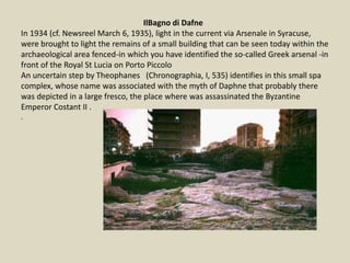 IlBagno di Dafne
In 1934 (cf. Newsreel March 6, 1935), light in the current via Arsenale in Syracuse,
were brought to light the remains of a small building that can be seen today within the
archaeological area fenced-in which you have identified the so-called Greek arsenal -in
front of the Royal St Lucia on Porto Piccolo
An uncertain step by Theophanes (Chronographia, I, 535) identifies in this small spa
complex, whose name was associated with the myth of Daphne that probably there
was depicted in a large fresco, the place where was assassinated the Byzantine
Emperor Costant II .
.
 