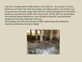 July 15 (or 15 September) of 668 Constans II was killed by –by a courtier a certain
Andrea son of Troilus-that while the emperor was taking a bath in one of these spas,
he poured upon the head, soapy water and then, taking advantage of his momentary
blindness, punched him to death with a bronze vase. Shortly after the assassination,
the Armenian General Mezentium, count (Comes) of Opsiciani, was proclaimed
emperor by the troops stationed in Syracuse.
The buildings show that they belong to middle Imperial age with subsequent
Byzantine restorations have been lodged.
.
 