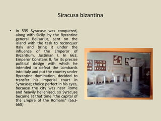 Siracusa bizantina
• In 535 Syracuse was conquered,
along with Sicily, by the Byzantine
general Belisarius, sent on the
island with the task to reconquer
Italy and bring it under the
influence of the Emperor of
Byzantium, Justinian I. In 663,
Emperor Constans II, for its precise
political design with which he
intended to defeat the Lombards
into Italy and put the country under
Byzantine domination, decided to
transfer his imperial court in
Syracuse; choice perfect in his eyes,
because the city was near Rome
and heavily hellenized, so Syracuse
became at that time "the capital of
the Empire of the Romans“ (663-
668)
 