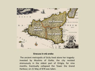 The ancient metropolis of Sicily lived alone her tragedy:
hit daimusulmani of Giafar, the city resisted strenuously
in the oldest diOrtigia, for nine months. Eventually
Siracusa in età araba
The ancient metropolis of Sicily lived alone her tragedy:
invested by Muslims of Giafar, the city resisted
strenuously in the oldest part of Ortigia, for nine
months. Eventually collapsed the Tower the Grand
Harbour, on 21 May of 878 was taken.
 
