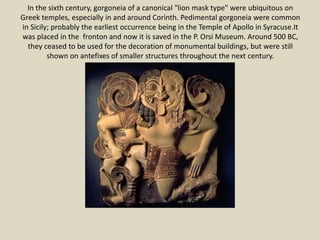 In the sixth century, gorgoneia of a canonical "lion mask type" were ubiquitous on
Greek temples, especially in and around Corinth. Pedimental gorgoneia were common
in Sicily; probably the earliest occurrence being in the Temple of Apollo in Syracuse.It
was placed in the fronton and now it is saved in the P. Orsi Museum. Around 500 BC,
they ceased to be used for the decoration of monumental buildings, but were still
shown on antefixes of smaller structures throughout the next century.
 