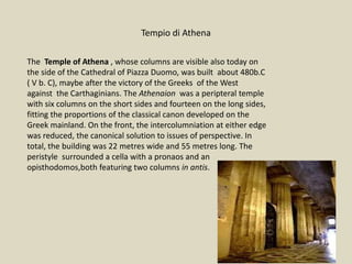 Tempio di Athena
The Temple of Athena , whose columns are visible also today on
the side of the Cathedral of Piazza Duomo, was built about 480b.C
( V b. C), maybe after the victory of the Greeks of the West
against the Carthaginians. The Athenaion was a peripteral temple
with six columns on the short sides and fourteen on the long sides,
fitting the proportions of the classical canon developed on the
Greek mainland. On the front, the intercolumniation at either edge
was reduced, the canonical solution to issues of perspective. In
total, the building was 22 metres wide and 55 metres long. The
peristyle surrounded a cella with a pronaos and an
opisthodomos,both featuring two columns in antis.
 