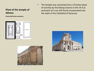 Plant of the temple of
Athena
• The temple was converted into a Christian place
of worship by the bishop Zosimo in the VII A.D.
and parts of it are still found incorporated into
the walls of the Cathedral of Syracuse
Pianta dell’antico santuario
 