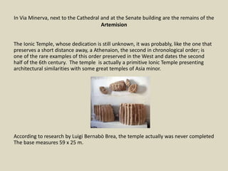 In Via Minerva, next to the Cathedral and at the Senate building are the remains of the
Artemision
The Ionic Temple, whose dedication is still unknown, it was probably, like the one that
preserves a short distance away, a Athenaion, the second in chronological order; is
one of the rare examples of this order preserved in the West and dates the second
half of the 6th century. The temple is actually a primitive Ionic Temple presenting
architectural similarities with some great temples of Asia minor.
According to research by Luigi Bernabò Brea, the temple actually was never completed
The base measures 59 x 25 m.
 